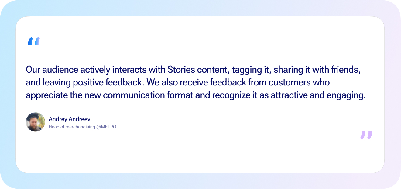 our audience actively interacts with stories content, tagging it, sharing it with friends, and leaving positive feedback. We also receive feedback from customers who appreciate the new communication format and recognize it as attractive and engaging. Andrey Andreev, head of merchandising METRO